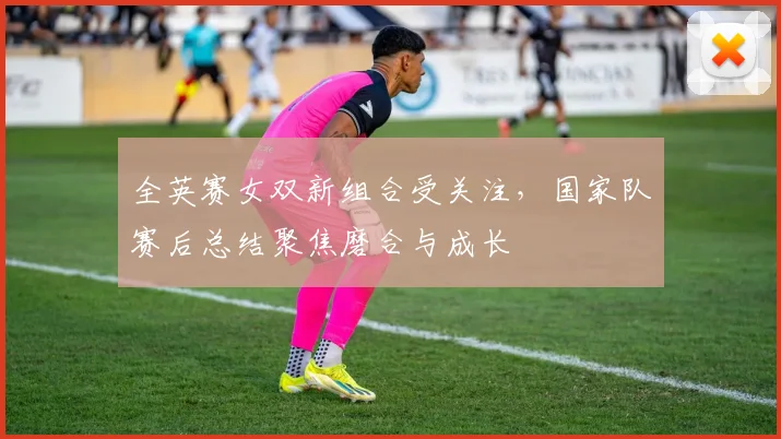全英赛女双新组合受关注，国家队赛后总结聚焦磨合与成长