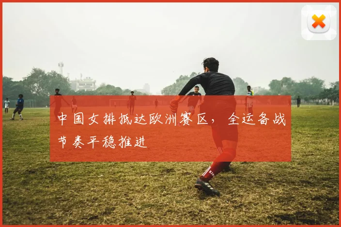 中国女排抵达欧洲赛区，全运备战节奏平稳推进