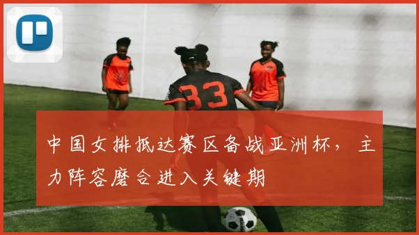 中国女排抵达赛区备战亚洲杯，主力阵容磨合进入关键期