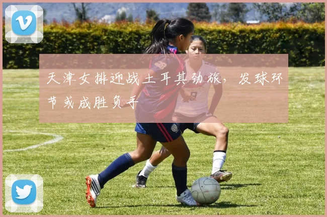 天津女排迎战土耳其劲旅，发球环节或成胜负手