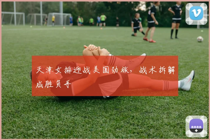 天津女排迎战美国劲旅，战术拆解成胜负手