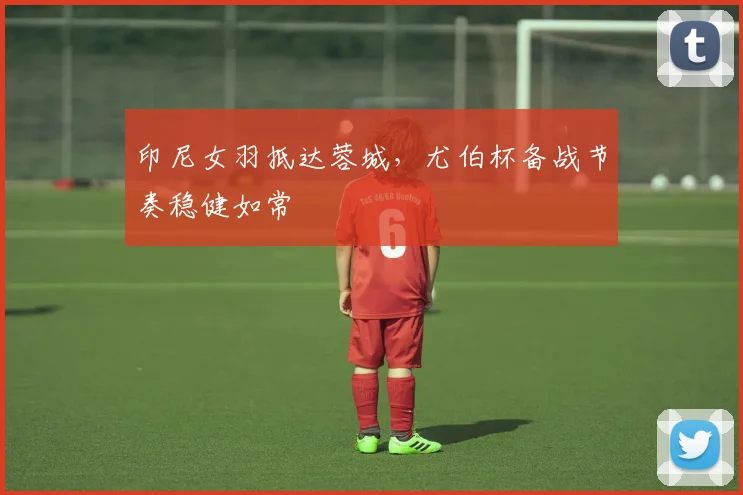印尼女羽抵达蓉城，尤伯杯备战节奏稳健如常