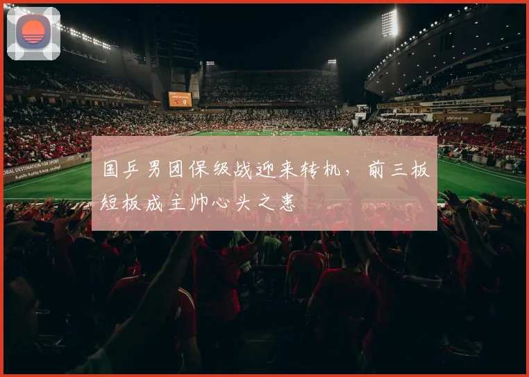国乒男团保级战迎来转机，前三板短板成主帅心头之患
